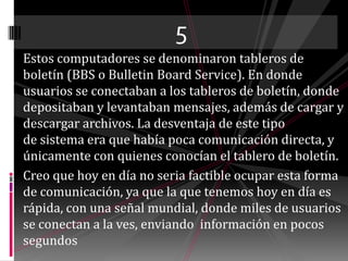 5Estos computadores se denominaron tableros de boletín (BBS o BulletinBoardService). En donde usuarios se conectaban a los tableros de boletín, donde depositaban y levantaban mensajes, además de cargar y descargar archivos. La desventaja de este tipo de sistema era que había poca comunicación directa, y únicamente con quienes conocían el tablero de boletín.Creo que hoy en día no seria factible ocupar esta forma de comunicación, ya que la que tenemos hoy en día es rápida, con una señal mundial, donde miles de usuarios se conectan a la ves, enviando  información en pocos segundos