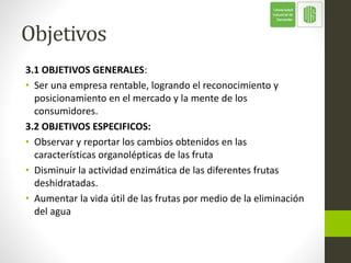 Objetivos
3.1 OBJETIVOS GENERALES:
• Ser una empresa rentable, logrando el reconocimiento y
posicionamiento en el mercado y la mente de los
consumidores.
3.2 OBJETIVOS ESPECIFICOS:
• Observar y reportar los cambios obtenidos en las
características organolépticas de las fruta
• Disminuir la actividad enzimática de las diferentes frutas
deshidratadas.
• Aumentar la vida útil de las frutas por medio de la eliminación
del agua
 
