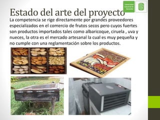 Estado del arte del proyecto
La competencia se rige directamente por grandes proveedores
especializados en el comercio de frutos secos pero cuyos fuertes
son productos importados tales como albaricoque, ciruela , uva y
nueces, la otra es el mercado artesanal la cual es muy pequeña y
no cumple con una reglamentación sobre los productos.
 