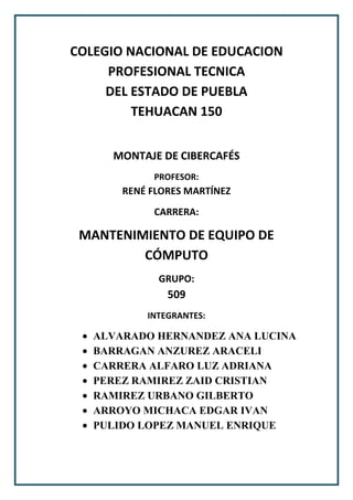 COLEGIO NACIONAL DE EDUCACION
PROFESIONAL TECNICA
DEL ESTADO DE PUEBLA
TEHUACAN 150
MONTAJE DE CIBERCAFÉS
PROFESOR:

RENÉ FLORES MARTÍNEZ
CARRERA:

MANTENIMIENTO DE EQUIPO DE
CÓMPUTO
GRUPO:

509
INTEGRANTES:

ALVARADO HERNANDEZ ANA LUCINA
BARRAGAN ANZUREZ ARACELI
CARRERA ALFARO LUZ ADRIANA
PEREZ RAMIREZ ZAID CRISTIAN
RAMIREZ URBANO GILBERTO
ARROYO MICHACA EDGAR IVAN
PULIDO LOPEZ MANUEL ENRIQUE

 