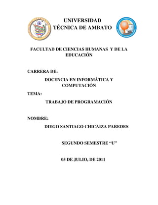 UNIVERSIDAD
TÉCNICA DE AMBATO

FACULTAD DE CIENCIAS HUMANAS Y DE LA
EDUCACIÓN

CARRERA DE:
DOCENCIA EN INFORMÁTICA Y
COMPUTACIÓN
TEMA:
TRABAJO DE PROGRAMACIÓN

NOMBRE:
DIEGO SANTIAGO CHICAIZA PAREDES

SEGUNDO SEMESTRE “U”

05 DE JULIO, DE 2011

 