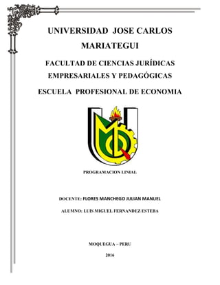 UNIVERSIDAD JOSE CARLOS
MARIATEGUI
FACULTAD DE CIENCIAS JURÍDICAS
EMPRESARIALES Y PEDAGÓGICAS
ESCUELA PROFESIONAL DE ECONOMIA
PROGRAMACION LINIAL
DOCENTE: FLORES MANCHEGO JULIAN MANUEL
ALUMNO: LUIS MIGUEL FERNANDEZ ESTEBA
MOQUEGUA – PERU
2016
 