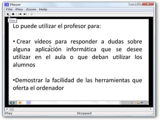 Lo puede utilizar el profesor para:

• Crear vídeos para responder a dudas sobre
alguna aplicación informática que se desee
utilizar en el aula o que deban utilizar los
alumnos

•Demostrar la facilidad de las herramientas que
oferta el ordenador
 