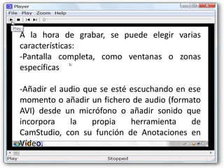 A la hora de grabar, se puede elegir varias
características:
-Pantalla completa, como ventanas o zonas
específicas

-Añadir el audio que se esté escuchando en ese
momento o añadir un fichero de audio (formato
AVI) desde un micrófono o añadir sonido que
incorpora    la    propia    herramienta    de
CamStudio, con su función de Anotaciones en
Vídeo.
 
