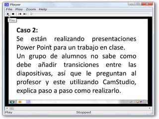 Caso 2:
Se están realizando presentaciones
Power Point para un trabajo en clase.
Un grupo de alumnos no sabe como
debe añadir transiciones entre las
diapositivas, así que le preguntan al
profesor y este utilizando CamStudio,
explica paso a paso como realizarlo.
 