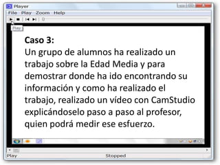 Caso 3:
Un grupo de alumnos ha realizado un
trabajo sobre la Edad Media y para
demostrar donde ha ido encontrando su
información y como ha realizado el
trabajo, realizado un vídeo con CamStudio
explicándoselo paso a paso al profesor,
quien podrá medir ese esfuerzo.
 