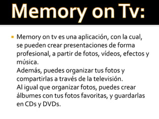    Memory on tv es una aplicación, con la cual,
    se pueden crear presentaciones de forma
    profesional, a partir de fotos, vídeos, efectos y
    música.
    Además, puedes organizar tus fotos y
    compartirlas a través de la televisión.
    Al igual que organizar fotos, puedes crear
    álbumes con tus fotos favoritas, y guardarlas
    en CDs y DVDs.
 