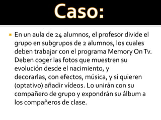    En un aula de 24 alumnos, el profesor divide el
    grupo en subgrupos de 2 alumnos, los cuales
    deben trabajar con el programa Memory On Tv.
    Deben coger las fotos que muestren su
    evolución desde el nacimiento, y
    decorarlas, con efectos, música, y si quieren
    (optativo) añadir vídeos. Lo unirán con su
    compañero de grupo y expondrán su álbum a
    los compañeros de clase.
 