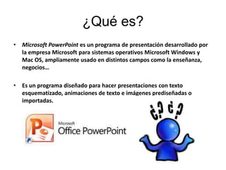 ¿Qué es?
•   Microsoft PowerPoint es un programa de presentación desarrollado por
    la empresa Microsoft para sistemas operativos Microsoft Windows y
    Mac OS, ampliamente usado en distintos campos como la enseñanza,
    negocios…

•   Es un programa diseñado para hacer presentaciones con texto
    esquematizado, animaciones de texto e imágenes prediseñadas o
    importadas.
 