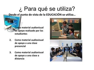 ¿ Para qué se utiliza?
Desde el punto de vista de la EDUCACIÓN se utiliza…



1.   Como material audiovisual
     de apoyo realizado por los
     estudiantes

2.   Como material audiovisual
     de apoyo a una clase
     presencial

3.   Como material audiovisual
     de apoyo a una clase a
     distancia
 