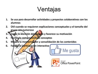 Ventajas
1.   Se usa para desarrollar actividades y proyectos colaborativos con los
     alumnos
2.   Útil cuando se requieren explicaciones conceptuales y el tamaño del
     grupo sea numeroso
3.   Capta la atención del alumno y favorece su motivación
4.   Facilita la comprensión de conceptos
5.   Mejora la memorización y consolidación de los contenidos
6.   Facilita la participación interactiva
 