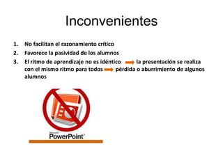 Inconvenientes
1.   No facilitan el razonamiento crítico
2.   Favorece la pasividad de los alumnos
3.   El ritmo de aprendizaje no es idéntico       la presentación se realiza
     con el mismo ritmo para todos        pérdida o aburrimiento de algunos
     alumnos
 