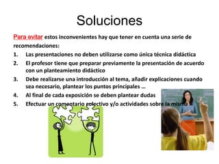 Soluciones
Para evitar estos inconvenientes hay que tener en cuenta una serie de
recomendaciones:
1. Las presentaciones no deben utilizarse como única técnica didáctica
2. El profesor tiene que preparar previamente la presentación de acuerdo
    con un planteamiento didáctico
3. Debe realizarse una introducción al tema, añadir explicaciones cuando
    sea necesario, plantear los puntos principales …
4. Al final de cada exposición se deben plantear dudas
5. Efectuar un comentario colectivo y/o actividades sobre la misma.
 