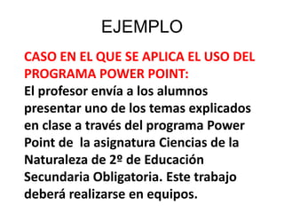 EJEMPLO
CASO EN EL QUE SE APLICA EL USO DEL
PROGRAMA POWER POINT:
El profesor envía a los alumnos
presentar uno de los temas explicados
en clase a través del programa Power
Point de la asignatura Ciencias de la
Naturaleza de 2º de Educación
Secundaria Obligatoria. Este trabajo
deberá realizarse en equipos.
 