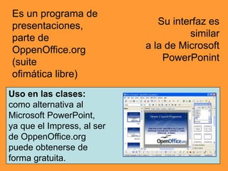 Es un programa de
presentaciones,                Su interfaz es
parte de                              similar
OppenOffice.org             a la de Microsoft
(suite                          PowerPonint
ofimática libre)
Uso en las clases:
como alternativa al
Microsoft PowerPoint,
ya que el Impress, al ser
de OppenOffice.org
puede obtenerse de
forma gratuita.
 