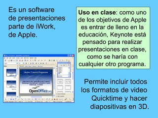 Es un software      Uso en clase: como uno
de presentaciones   de los objetivos de Apple
parte de iWork,      es entrar de lleno en la
de Apple.           educación, Keynote está
                     pensado para realizar
                    presentaciones en clase,
                       como se haría con
                    cualquier otro programa.

                      Permite incluir todos
                     los formatos de video
                         Quicktime y hacer
                        diapositivas en 3D.
 