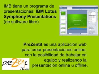 IMB tiene un programa de
presentaciones: IBM Lotus
Symphony Presentations
(de software libre).




         PreZentit es una aplicación web
        para crear presentaciones online,
         con la posibilidad de trabajar en
                    equipo y realizando la
             presentación online u offline.
 