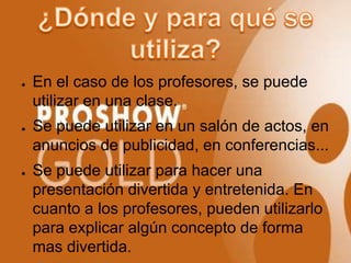 ●   En el caso de los profesores, se puede
    utilizar en una clase.
●   Se puede utilizar en un salón de actos, en
    anuncios de publicidad, en conferencias...
●   Se puede utilizar para hacer una
    presentación divertida y entretenida. En
    cuanto a los profesores, pueden utilizarlo
    para explicar algún concepto de forma
    mas divertida.
 