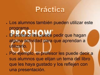 ●   Los alumnos también pueden utilizar este
    programa.
●   El profesor les puede pedir que hagan
    alguna actividad para que aprendan a
    utilizarlo.
●   Por ejemplo, el profesor les puede decir a
    sus alumnos que elijan un tema del libro
    que les haya gustado y los reflejen con
    una presentación.
 