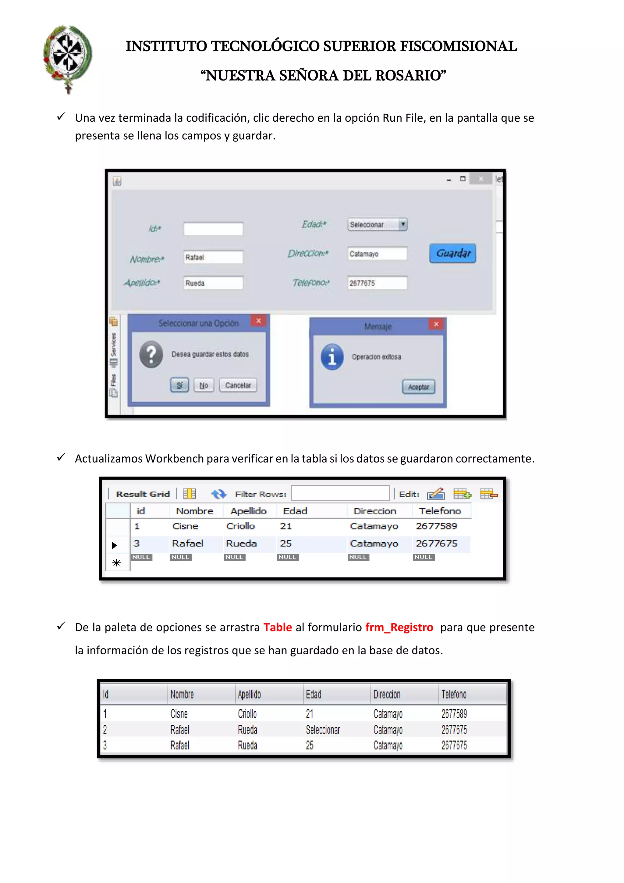 INSTITUTO TECNOLÓGICO SUPERIOR FISCOMISIONAL
“NUESTRA SEÑORA DEL ROSARIO”
 Una vez terminada la codificación, clic derecho en la opción Run File, en la pantalla que se
presenta se llena los campos y guardar.
 Actualizamos Workbench para verificar en la tabla si los datos se guardaron correctamente.
 De la paleta de opciones se arrastra Table al formulario frm_Registro para que presente
la información de los registros que se han guardado en la base de datos.
 