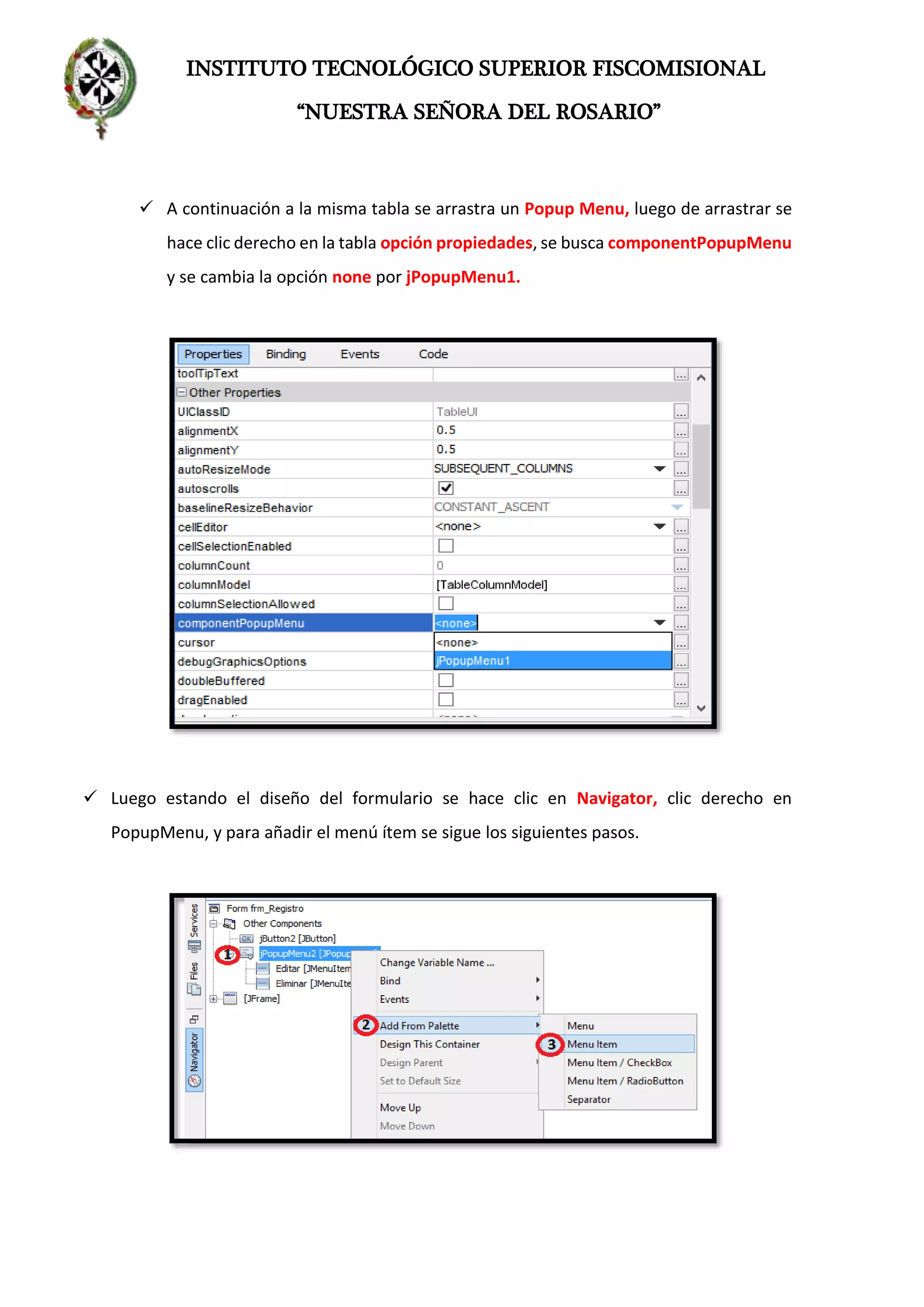 INSTITUTO TECNOLÓGICO SUPERIOR FISCOMISIONAL
“NUESTRA SEÑORA DEL ROSARIO”
 A continuación a la misma tabla se arrastra un Popup Menu, luego de arrastrar se
hace clic derecho en la tabla opción propiedades, se busca componentPopupMenu
y se cambia la opción none por jPopupMenu1.
 Luego estando el diseño del formulario se hace clic en Navigator, clic derecho en
PopupMenu, y para añadir el menú ítem se sigue los siguientes pasos.
 