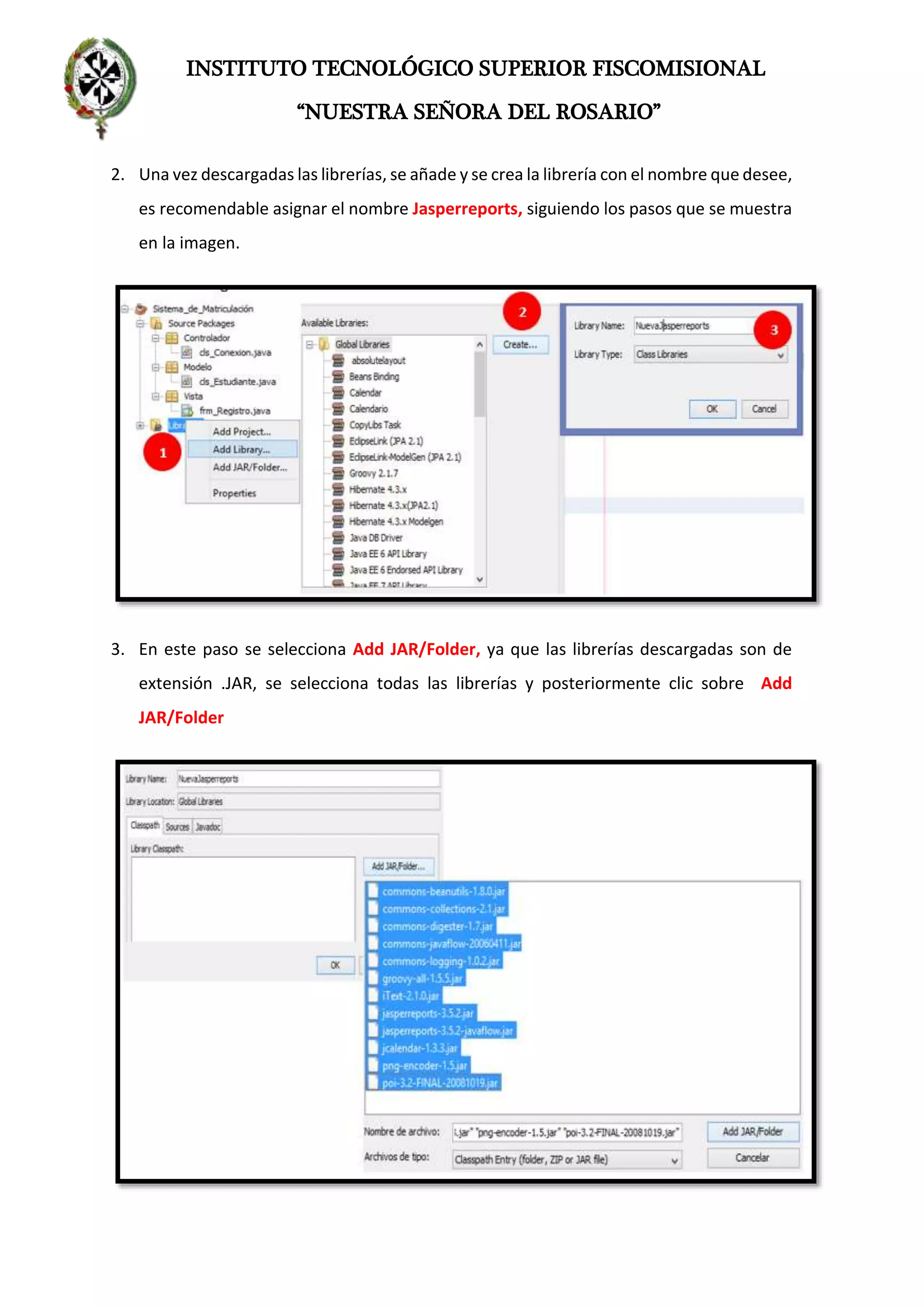 INSTITUTO TECNOLÓGICO SUPERIOR FISCOMISIONAL
“NUESTRA SEÑORA DEL ROSARIO”
2. Una vez descargadas las librerías, se añade y se crea la librería con el nombre que desee,
es recomendable asignar el nombre Jasperreports, siguiendo los pasos que se muestra
en la imagen.
3. En este paso se selecciona Add JAR/Folder, ya que las librerías descargadas son de
extensión .JAR, se selecciona todas las librerías y posteriormente clic sobre Add
JAR/Folder
 