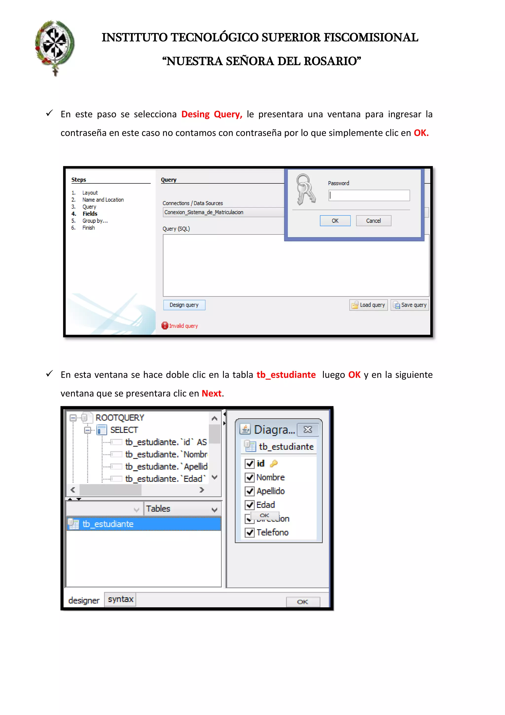 INSTITUTO TECNOLÓGICO SUPERIOR FISCOMISIONAL
“NUESTRA SEÑORA DEL ROSARIO”
 En este paso se selecciona Desing Query, le presentara una ventana para ingresar la
contraseña en este caso no contamos con contraseña por lo que simplemente clic en OK.
 En esta ventana se hace doble clic en la tabla tb_estudiante luego OK y en la siguiente
ventana que se presentara clic en Next.
 