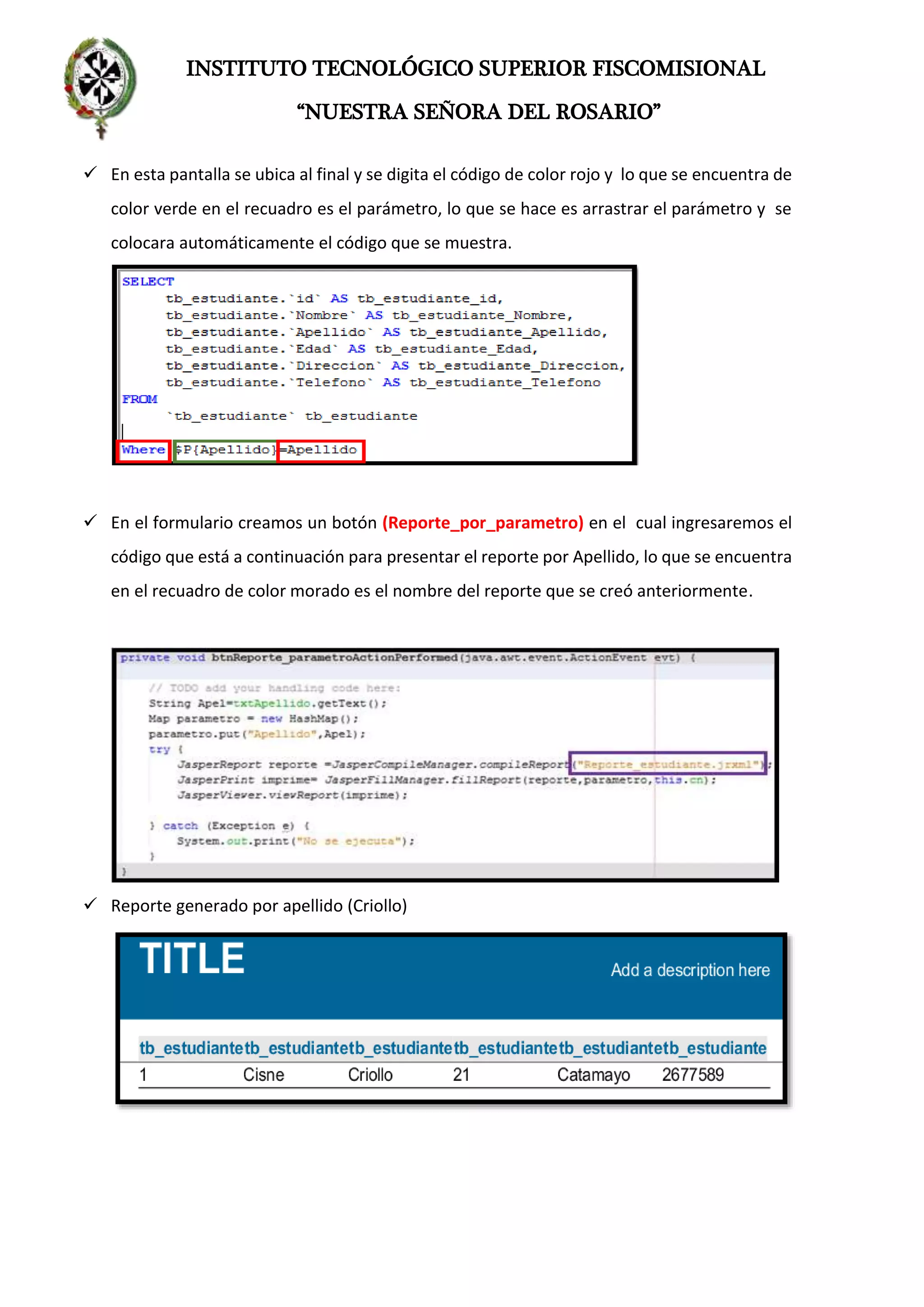 INSTITUTO TECNOLÓGICO SUPERIOR FISCOMISIONAL
“NUESTRA SEÑORA DEL ROSARIO”
 En esta pantalla se ubica al final y se digita el código de color rojo y lo que se encuentra de
color verde en el recuadro es el parámetro, lo que se hace es arrastrar el parámetro y se
colocara automáticamente el código que se muestra.
 En el formulario creamos un botón (Reporte_por_parametro) en el cual ingresaremos el
código que está a continuación para presentar el reporte por Apellido, lo que se encuentra
en el recuadro de color morado es el nombre del reporte que se creó anteriormente.
 Reporte generado por apellido (Criollo)
 