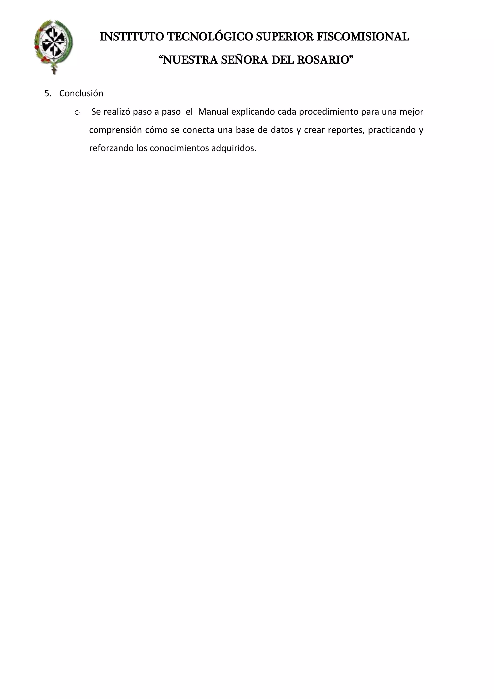 INSTITUTO TECNOLÓGICO SUPERIOR FISCOMISIONAL
“NUESTRA SEÑORA DEL ROSARIO”
5. Conclusión
o Se realizó paso a paso el Manual explicando cada procedimiento para una mejor
comprensión cómo se conecta una base de datos y crear reportes, practicando y
reforzando los conocimientos adquiridos.
 