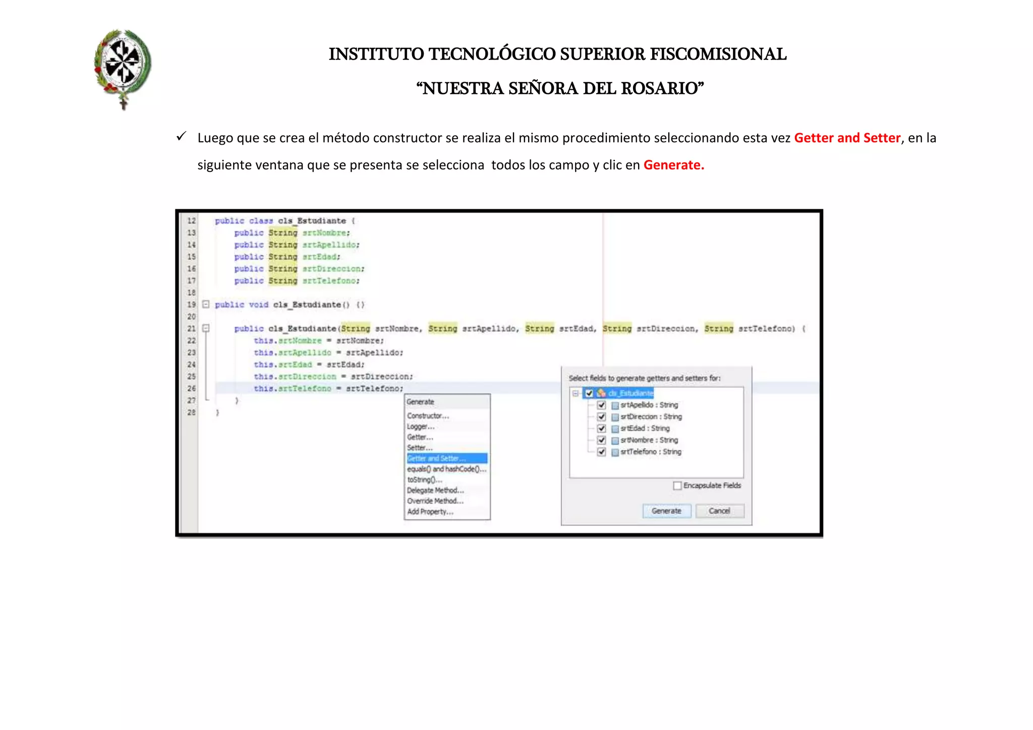 INSTITUTO TECNOLÓGICO SUPERIOR FISCOMISIONAL
“NUESTRA SEÑORA DEL ROSARIO”
 Luego que se crea el método constructor se realiza el mismo procedimiento seleccionando esta vez Getter and Setter, en la
siguiente ventana que se presenta se selecciona todos los campo y clic en Generate.
 