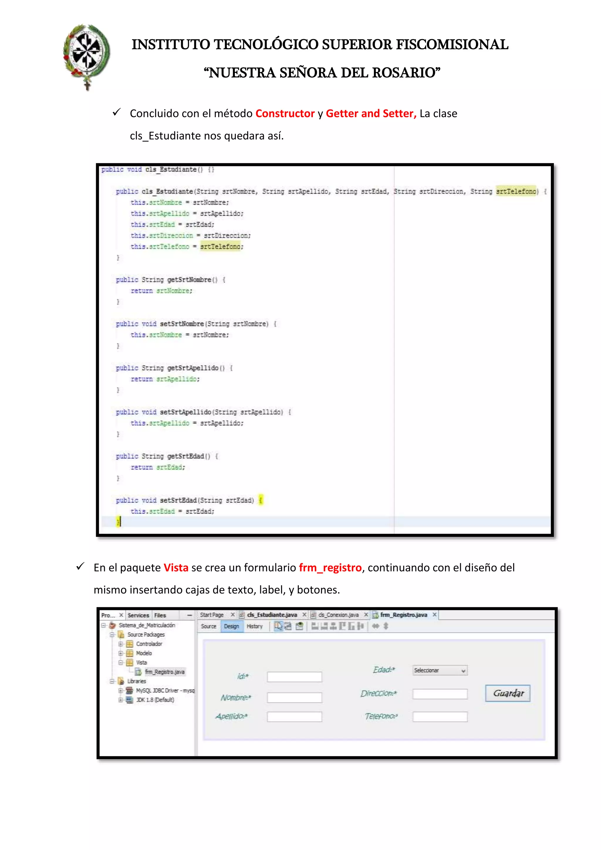 INSTITUTO TECNOLÓGICO SUPERIOR FISCOMISIONAL
“NUESTRA SEÑORA DEL ROSARIO”
 Concluido con el método Constructor y Getter and Setter, La clase
cls_Estudiante nos quedara así.
 En el paquete Vista se crea un formulario frm_registro, continuando con el diseño del
mismo insertando cajas de texto, label, y botones.
 