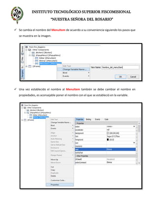 INSTITUTO TECNOLÓGICO SUPERIOR FISCOMISIONAL
“NUESTRA SEÑORA DEL ROSARIO”
 Se cambia el nombre del MenuItem de acuerdo a su conveniencia siguiendo los pasos que
se muestra en la imagen.
 Una vez establecido el nombre al MenuItem también se debe cambiar el nombre en
propiedades, es aconsejable poner el nombre con el que se estableció en la variable.
 