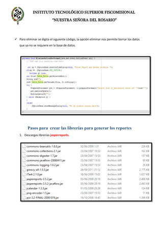 INSTITUTO TECNOLÓGICO SUPERIOR FISCOMISIONAL
“NUESTRA SEÑORA DEL ROSARIO”
 Para eliminar se digita el siguiente código, la opción eliminar nos permite borrar los datos
que ya no se requiere en la base de datos.
Pasos para crear las librerías para generar los reportes
1. Descargas librerías jasperreports.
 