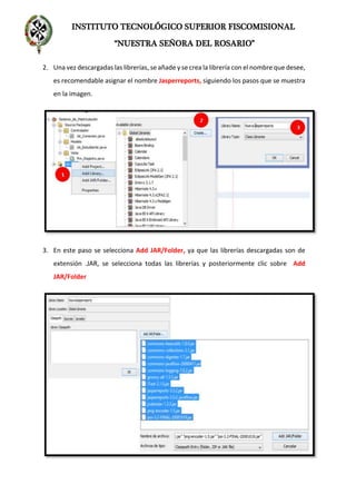 INSTITUTO TECNOLÓGICO SUPERIOR FISCOMISIONAL
“NUESTRA SEÑORA DEL ROSARIO”
2. Una vez descargadas las librerías, se añade y se crea la librería con el nombre que desee,
es recomendable asignar el nombre Jasperreports, siguiendo los pasos que se muestra
en la imagen.
3. En este paso se selecciona Add JAR/Folder, ya que las librerías descargadas son de
extensión .JAR, se selecciona todas las librerías y posteriormente clic sobre Add
JAR/Folder
 