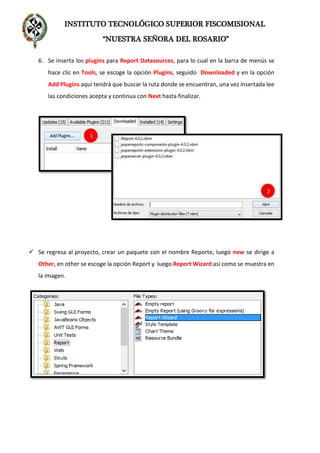 INSTITUTO TECNOLÓGICO SUPERIOR FISCOMISIONAL
“NUESTRA SEÑORA DEL ROSARIO”
6. Se inserta los plugins para Report Datasources, para lo cual en la barra de menús se
hace clic en Tools, se escoge la opción Plugins, seguido Downloaded y en la opción
Add Plugins aquí tendrá que buscar la ruta donde se encuentran, una vez insertada lee
las condiciones acepta y continua con Next hasta finalizar.
 Se regresa al proyecto, crear un paquete con el nombre Reporte, luego new se dirige a
Other, en other se escoge la opción Report y luego Report Wizard así como se muestra en
la imagen.
 