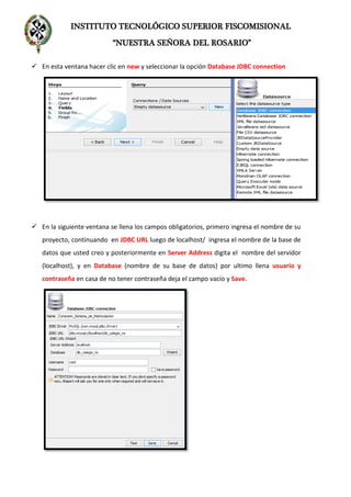 INSTITUTO TECNOLÓGICO SUPERIOR FISCOMISIONAL
“NUESTRA SEÑORA DEL ROSARIO”
 En esta ventana hacer clic en new y seleccionar la opción Database JDBC connection
 En la siguiente ventana se llena los campos obligatorios, primero ingresa el nombre de su
proyecto, continuando en JDBC URL luego de localhost/ ingresa el nombre de la base de
datos que usted creo y posteriormente en Server Address digita el nombre del servidor
(localhost), y en Database (nombre de su base de datos) por ultimo llena usuario y
contraseña en casa de no tener contraseña deja el campo vacío y Save.
 