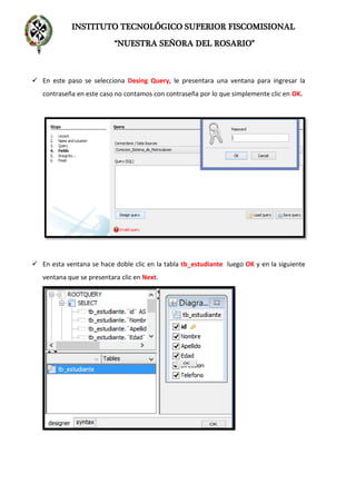INSTITUTO TECNOLÓGICO SUPERIOR FISCOMISIONAL
“NUESTRA SEÑORA DEL ROSARIO”
 En este paso se selecciona Desing Query, le presentara una ventana para ingresar la
contraseña en este caso no contamos con contraseña por lo que simplemente clic en OK.
 En esta ventana se hace doble clic en la tabla tb_estudiante luego OK y en la siguiente
ventana que se presentara clic en Next.
 