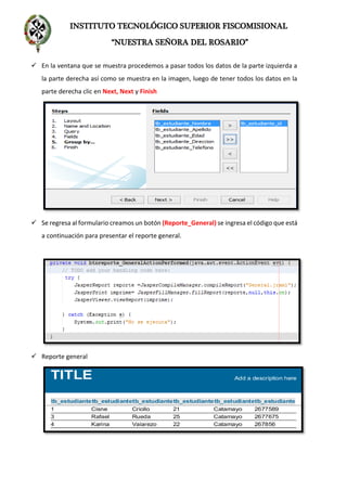 INSTITUTO TECNOLÓGICO SUPERIOR FISCOMISIONAL
“NUESTRA SEÑORA DEL ROSARIO”
 En la ventana que se muestra procedemos a pasar todos los datos de la parte izquierda a
la parte derecha así como se muestra en la imagen, luego de tener todos los datos en la
parte derecha clic en Next, Next y Finish
 Se regresa al formulario creamos un botón (Reporte_General) se ingresa el código que está
a continuación para presentar el reporte general.
 Reporte general
 