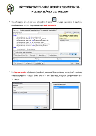 INSTITUTO TECNOLÓGICO SUPERIOR FISCOMISIONAL
“NUESTRA SEÑORA DEL ROSARIO”
 Con el reporte creado se hace clic sobre el icono , luego aparecerá la siguiente
ventana donde se crea un parámetro en New parameter .
 En New parameter digitamos el parámetro por cual deseamos que presente el reporte en
este caso (Apellido se digita como esta en la base de datos), luego OK y el parámetro esta
ya creado.
 
