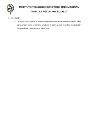INSTITUTO TECNOLÓGICO SUPERIOR FISCOMISIONAL
“NUESTRA SEÑORA DEL ROSARIO”
5. Conclusión
o Se realizó paso a paso el Manual explicando cada procedimiento para una mejor
comprensión cómo se conecta una base de datos y crear reportes, practicando y
reforzando los conocimientos adquiridos.
 