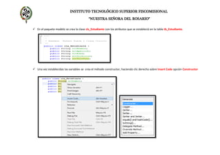 INSTITUTO TECNOLÓGICO SUPERIOR FISCOMISIONAL
“NUESTRA SEÑORA DEL ROSARIO”
 En el paquete modelo se crea la clase cls_Estudiante con los atributos que se estableció en la tabla tb_Estudiante.
 Una vez establecidas las variables se crea el método constructor, haciendo clic derecho sobre Insert Code opción Constructor
 
