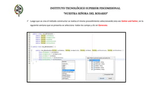 INSTITUTO TECNOLÓGICO SUPERIOR FISCOMISIONAL
“NUESTRA SEÑORA DEL ROSARIO”
 Luego que se crea el método constructor se realiza el mismo procedimiento seleccionando esta vez Getter and Setter, en la
siguiente ventana que se presenta se selecciona todos los campo y clic en Generate.
 
