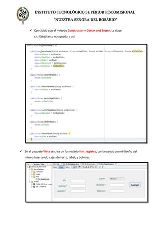 INSTITUTO TECNOLÓGICO SUPERIOR FISCOMISIONAL
“NUESTRA SEÑORA DEL ROSARIO”
 Concluido con el método Constructor y Getter and Setter, La clase
cls_Estudiante nos quedara así.
 En el paquete Vista se crea un formulario frm_registro, continuando con el diseño del
mismo insertando cajas de texto, label, y botones.
 
