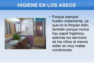 HIGIENE EN LOS ASEOS

             Porque siempre
              huelen malamente, ya
              que no lo limpian bien,
              también porque nunca
              hay papel higiénico,
              además los servicios
              de los niños al menos
              están en muy malas
              condiciones.
 