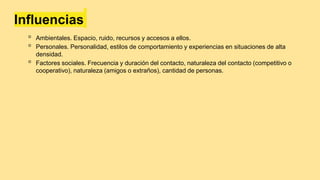 Influencias
◦ Ambientales. Espacio, ruido, recursos y accesos a ellos.
◦ Personales. Personalidad, estilos de comportamiento y experiencias en situaciones de alta
densidad.
◦ Factores sociales. Frecuencia y duración del contacto, naturaleza del contacto (competitivo o
cooperativo), naturaleza (amigos o extraños), cantidad de personas.
 