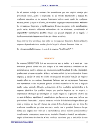 GERENCIA FINANCIERA 
En el presente trabajo se mostrará las herramientas que una empresa maneja para 
pronosticar ventas, gastos e inversiones en un periodo determinado y traducir los 
resultados esperados en los estados financieros básicos como estado de resultados, 
balance general y flujos de efectivo, se encuentra las proyecciones financieras. Mediante 
las proyecciones financieras se pueden generan diversos escenarios en los que el negocio 
puede variar, teniendo diferentes estimaciones de los resultados, permitiéndole al 
emprendedor identificarlos posibles riesgos que pueden impactar en su negocio e 
implementar estrategias que amortigüen los efectos negativos. 
Cada empresa tiene un método para hallar sus proyecciones financieras distinto al de otra 
empresa, dependiendo de su tamaño, giro del negocio, clientes, forma de venta, etc. 
En este oportunidad tocaremos el caso de la empresa “SoloStock S.A “. 
RESUMEN 
La empresa SOLOSTOCK S.A, es una empresa que se dedica a la venta de ropa 
mediantes grandes tiendas que está dirigida a un sector exclusivo cubriendo con las 
expectativas de nuestros clientes, así mismo; mejorando la calidad de vida, ofreciéndole 
productos de primera categorías. Al hacer un breve análisis del sector financiero de esta 
empresa, y aplicar el tema de nuestra investigación decidimos realizar un pequeño 
estudio sobre sus proyecciones financieras. Sabemos que las proyecciones financieras 
son importantes ya que se pueden generan diversos escenarios en los que el negocio 
puede variar, teniendo diferentes estimaciones de los resultados, permitiéndole a la 
empresa identificar los posibles riesgos que pueden impactar en su negocio e 
implementar estrategias que amortigüen los efectos negativos. El principal objetivo del 
presente trabajo es identificar el procedimiento que la empresa sigue para elaborar sus 
proyecciones financieras. Luego de hacer una revisión de la información percibimos que 
estas se realizan en base al volumen de ventas de los clientes por año, así como los 
resultados obtenidos en periodos anteriores, siendo esta la principal forma en la que 
trabaja esta empresa nos vimos en la oportunidad de aplicar nuestros conocimientos y 
complementar estas proyecciones con un simulador financiero integral que optimice, y 
amplia el horizonte devaluación. Como resultado obtuvimos que la aplicación de este 
PROYECCIONES FINANCIERAS 2 
 