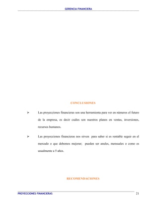 GERENCIA FINANCIERA 
CONCLUSIONES 
 Las proyecciones financieras son una herramienta para ver en números el futuro 
de la empresa, es decir cuáles son nuestros planes en ventas, inversiones, 
recursos humanos. 
 Las proyecciones financieras nos sirven para saber si es rentable seguir en el 
mercado o que debemos mejorar; pueden ser anules, mensuales o como es 
usualmente a 5 años. 
RECOMENDACIONES 
PROYECCIONES FINANCIERAS 21 
 
