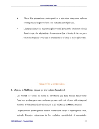 GERENCIA FINANCIERA 
 No se debe sobreestimar eventos positivas ni subestimar riesgos que pudieran 
ocurrir para que las proyecciones sean realizadas con objetividad. 
 La empresa aún puede mejorar sus proyecciones por ejemplo obteniendo leasing 
financiero para las adquisiciones de sus activos fijos, el leasing le dará mayores 
beneficios fiscales y sobre todo de esta manera no afectara su índice de liquidez. 
PREGUNTAS Y RESPUESTAS 
1. ¿Por qué la MYPES no simulan sus proyecciones financieras? 
Las MYPES no toman en cuenta la importancia que tiene realizar Proyecciones 
financieras y solo se preocupan en el costo que esto conllevará, ellos no miden riesgos al 
momento de realizar nuevas inversiones por lo que muchas de las MYPES fracasan. 
Las proyecciones pueden generan diversos escenarios en los que el negocio puede variar, 
teniendo diferentes estimaciones de los resultados, permitiéndole al emprendedor 
PROYECCIONES FINANCIERAS 22 
 