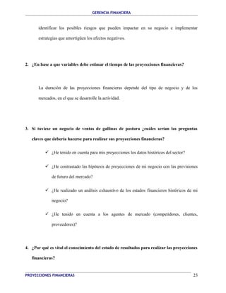 GERENCIA FINANCIERA 
identificar los posibles riesgos que pueden impactar en su negocio e implementar 
estrategias que amortigüen los efectos negativos. 
2. ¿En base a que variables debe estimar el tiempo de las proyecciones financieras? 
La duración de las proyecciones financieras depende del tipo de negocio y de los 
mercados, en el que se desarrolle la actividad. 
3. Si tuviese un negocio de ventas de gallinas de postura ¿cuáles serían las preguntas 
claves que debería hacerse para realizar sus proyecciones financieras? 
 ¿He tenido en cuenta para mis proyecciones los datos históricos del sector? 
 ¿He contrastado las hipótesis de proyecciones de mi negocio con las previsiones 
de futuro del mercado? 
 ¿He realizado un análisis exhaustivo de los estados financieros históricos de mi 
negocio? 
 ¿He tenido en cuenta a los agentes de mercado (competidores, clientes, 
proveedores)? 
4. ¿Por qué es vital el conocimiento del estado de resultados para realizar las proyecciones 
financieras? 
PROYECCIONES FINANCIERAS 23 
 