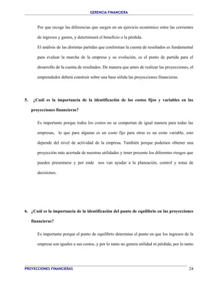 GERENCIA FINANCIERA 
Por que recoge las diferencias que surgen en un ejercicio económico entre las corrientes 
de ingresos y gastos, y determinará el beneficio o la pérdida. 
El análisis de las distintas partidas que conforman la cuenta de resultados es fundamental 
para evaluar la marcha de la empresa y su evolución, es el punto de partida para el 
desarrollo de la cuenta de resultados. De manera que antes de realizar las proyecciones, el 
emprendedor deberá construir sobre una base sólida las proyecciones financieras. 
5. ¿Cuál es la importancia de la identificación de los costos fijos y variables en las 
proyecciones financieras? 
Es importante porque todos los costos no se comportan de igual manera para todas las 
empresas, lo que para algunas es un costo fijo para otras es un coste variable, esto 
depende del nivel de actividad de la empresa. También porque podemos obtener una 
proyección más acertada de nuestras utilidades y tener presente los diferentes riesgos que 
pueden presentarse y por ende nos van ayudar a la planeación, control y toma de 
decisiones. 
6. ¿Cuál es la importancia de la identificación del punto de equilibrio en las proyecciones 
financieras? 
Es importante porque el punto de equilibrio determina el punto en que los ingresos de la 
empresa son iguales a sus costos, y por lo tanto no genera utilidad ni pérdida; por lo tanto 
PROYECCIONES FINANCIERAS 24 
 
